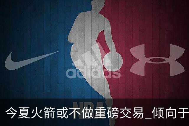 今夏火箭或不做重磅交易 倾向于继续尝试现有阵容&开局不利再求变