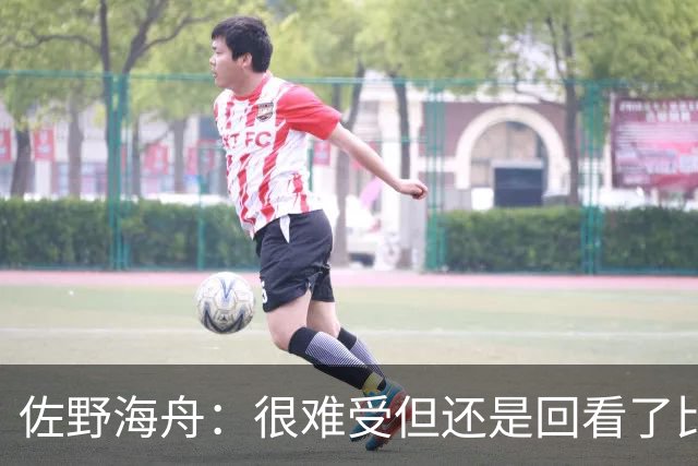 佐野海舟：很难受但还是回看了比赛；巴西球员能一瞬间扭转局势