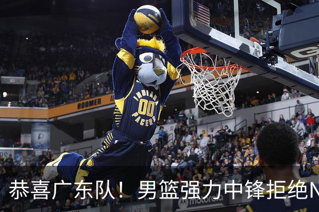 恭喜广东队！男篮强力中锋拒绝NBA合同，朱芳雨迎来重大利好！